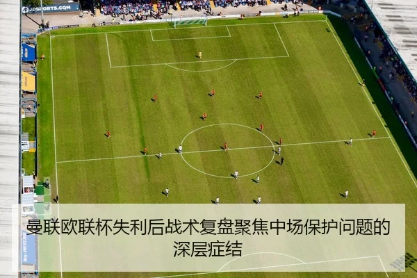 曼联欧联杯失利后战术复盘聚焦中场保护问题的深层症结
